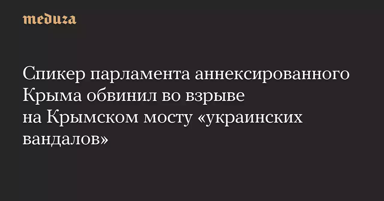 Спикер парламента аннексированного Крыма обвинил во взрыве на Крымском мосту «украинских вандалов» — Meduza