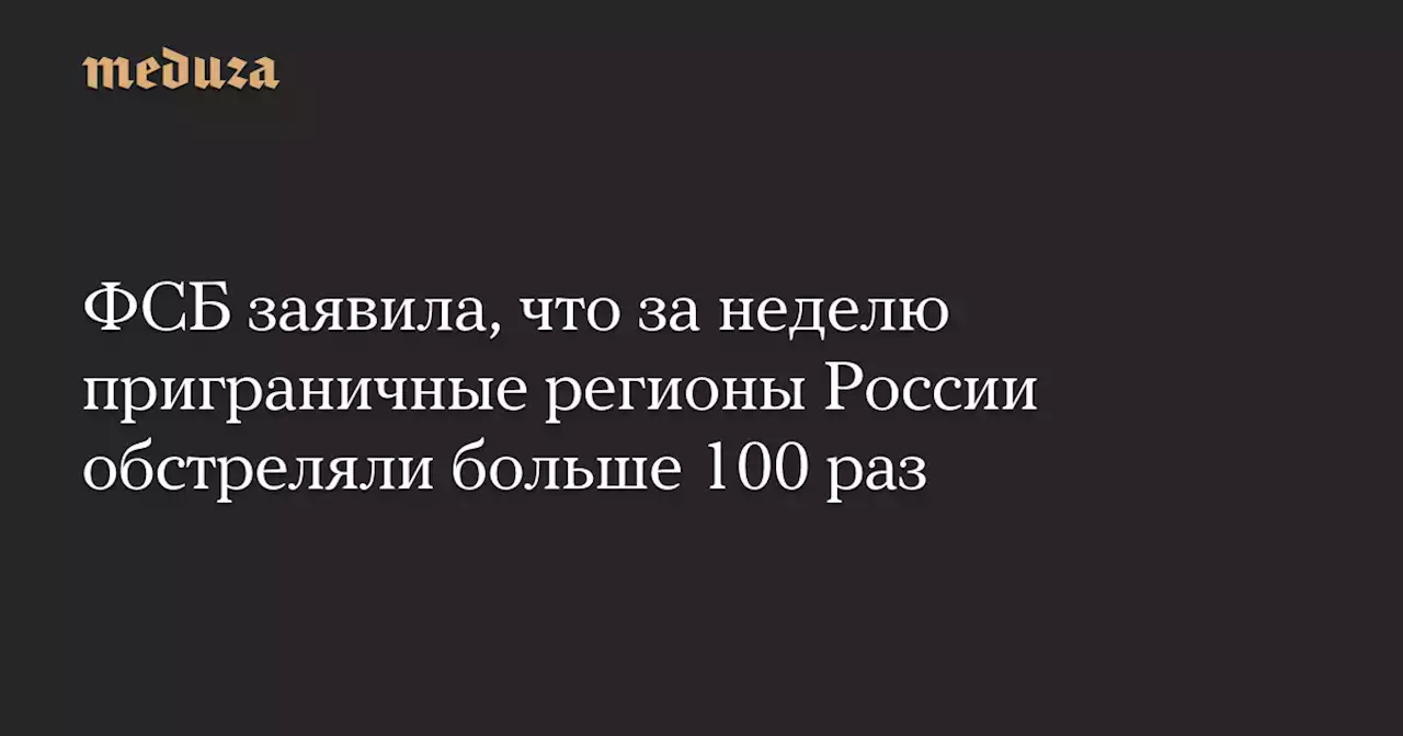 ФСБ заявила, что за неделю приграничные регионы России обстреляли больше 100 раз — Meduza