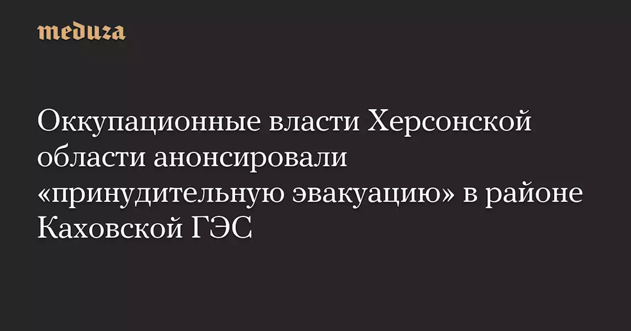 Оккупационные власти Херсонской области анонсировали «принудительную эвакуацию» в районе Каховской ГЭС — Meduza