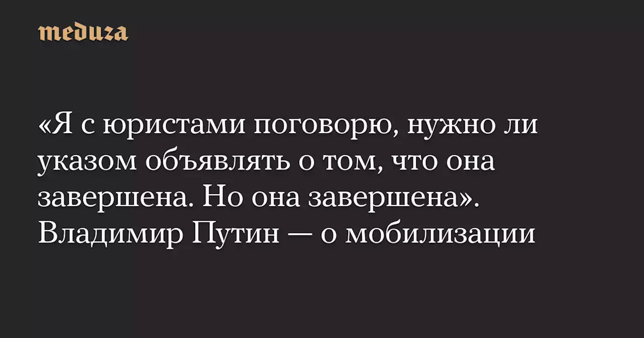 «Я с юристами поговорю, нужно ли указом объявлять о том, что она завершена. Но она завершена». Владимир Путин — о мобилизации — Meduza