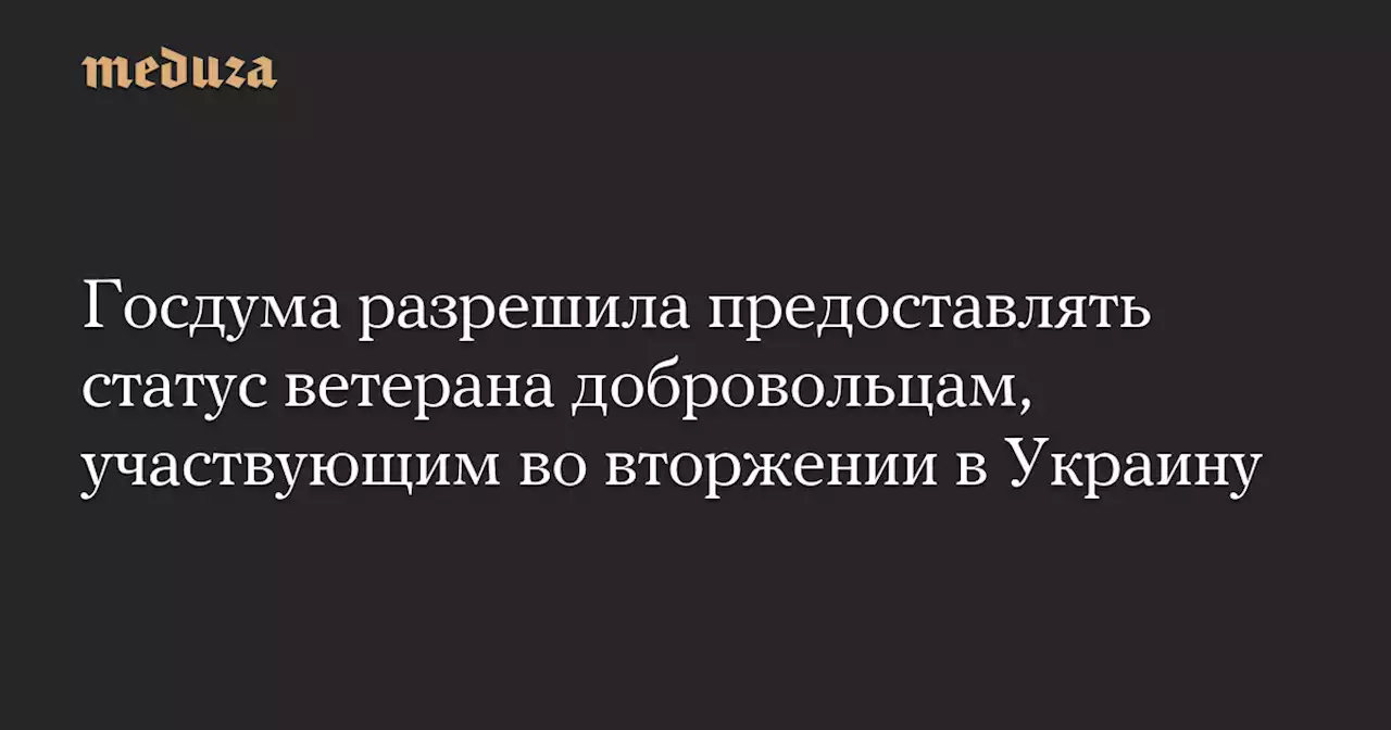 Госдума разрешила предоставлять статус ветерана добровольцам, участвующим во вторжении в Украину — Meduza