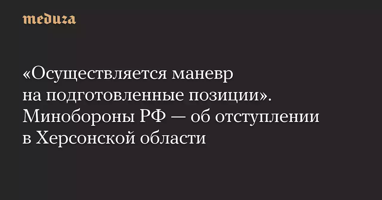 «Осуществляется маневр на подготовленные позиции». Минобороны РФ — об отступлении в Херсонской области — Meduza