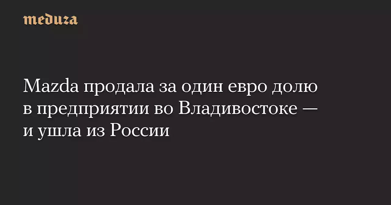 Mazda продала за один евро долю в предприятии во Владивостоке — и ушла из России — Meduza