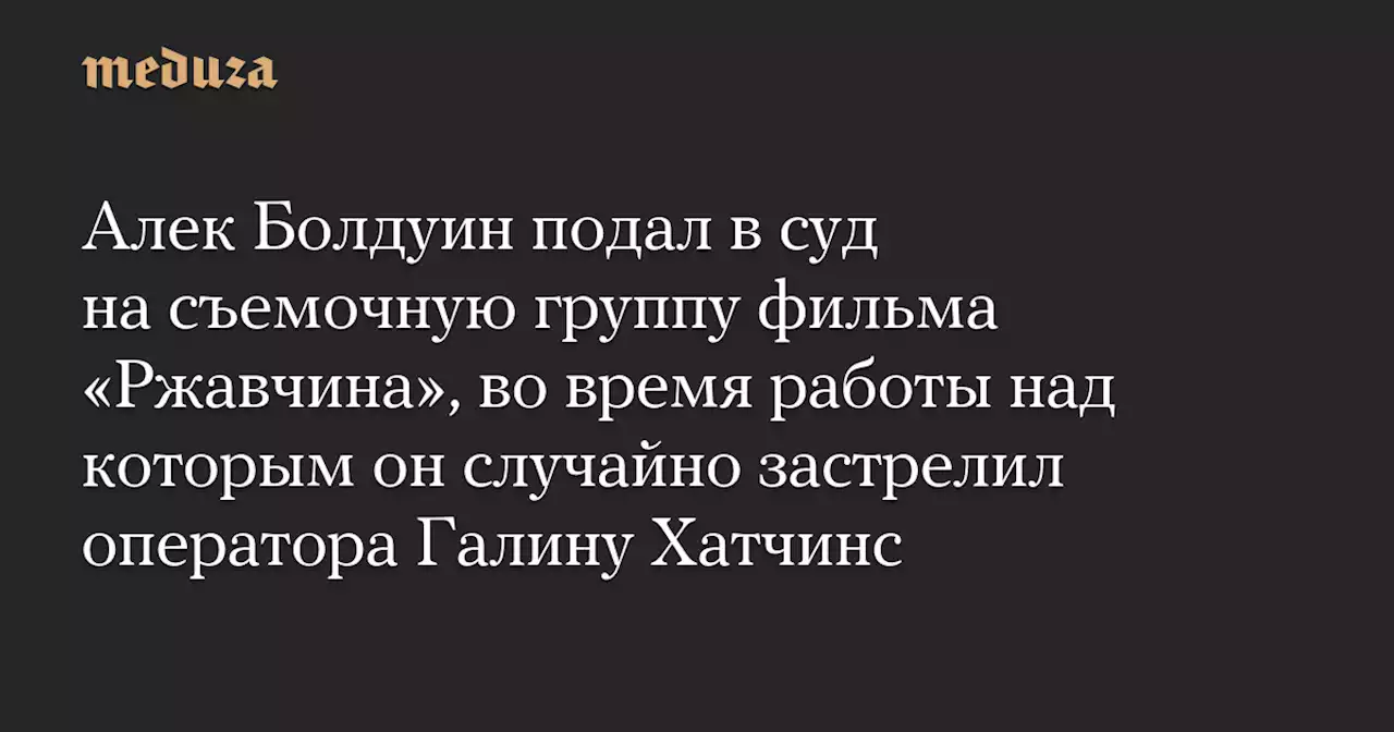 Алек Болдуин подал в суд на съемочную группу фильма «Ржавчина», во время работы над которым он случайно застрелил оператора Галину Хатчинс — Meduza