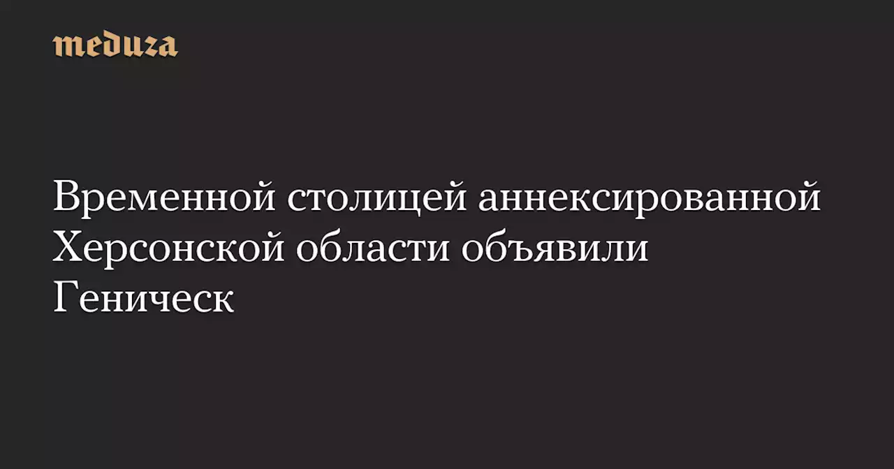 Временной столицей аннексированной Херсонской области объявили Геническ — Meduza