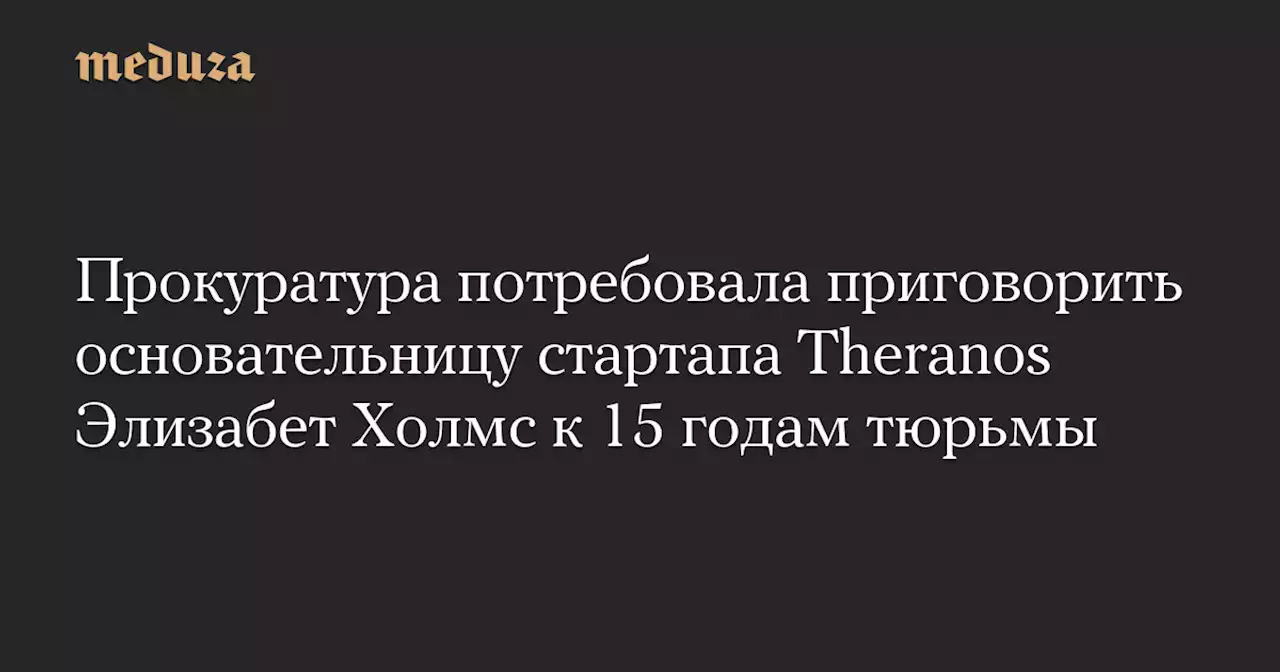 Прокуратура потребовала приговорить основательницу стартапа Theranos Элизабет Холмс к 15 годам тюрьмы — Meduza