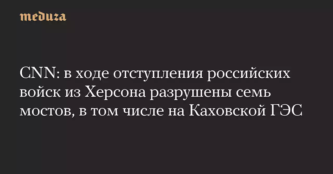 CNN: в ходе отступления российских войск из Херсона разрушены семь мостов, в том числе на Каховской ГЭС — Meduza