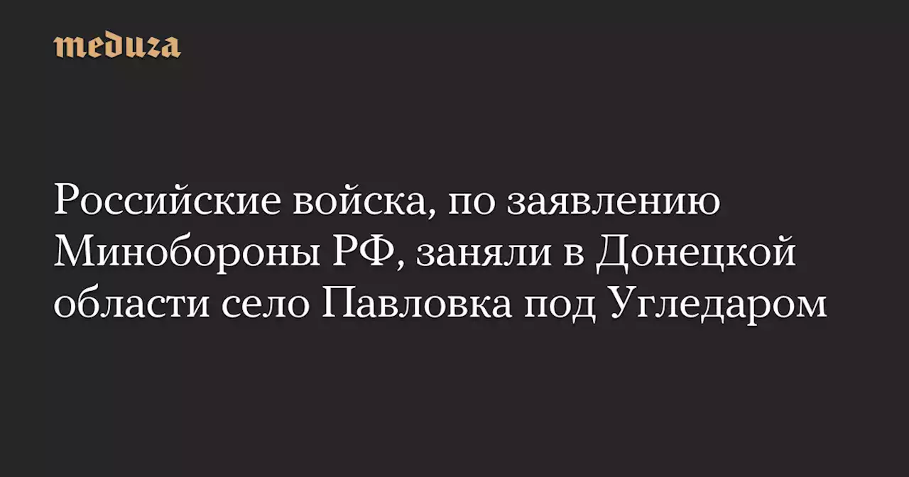 Российские войска, по заявлению Минобороны РФ, заняли в Донецкой области село Павловка под Угледаром — Meduza