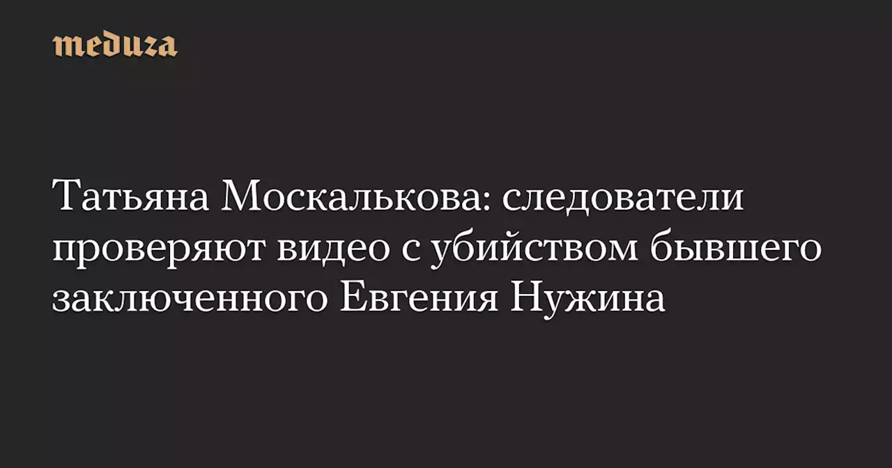 Татьяна Москалькова: следователи проверяют видео с убийством бывшего заключенного Евгения Нужина — Meduza