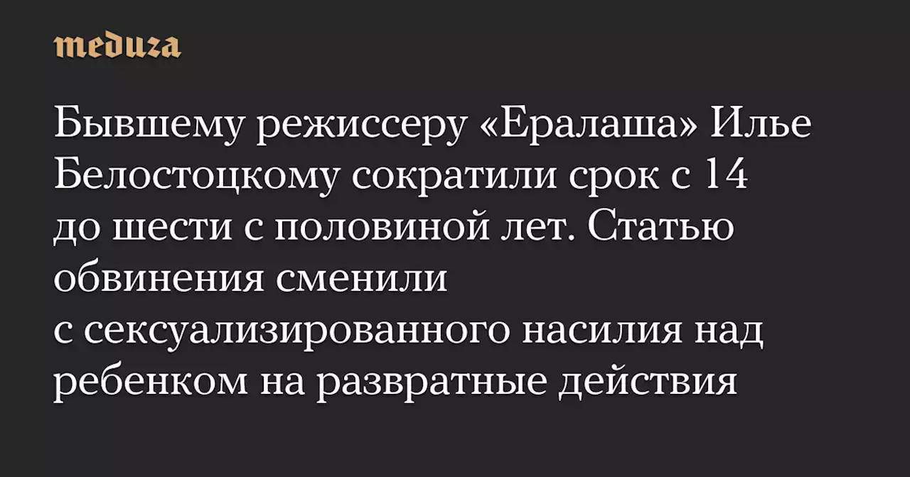 Бывшему режиссеру «Ералаша» Илье Белостоцкому сократили срок с 14 до шести с половиной лет. Статью обвинения сменили с сексуализированного насилия над ребенком на развратные действия — Meduza