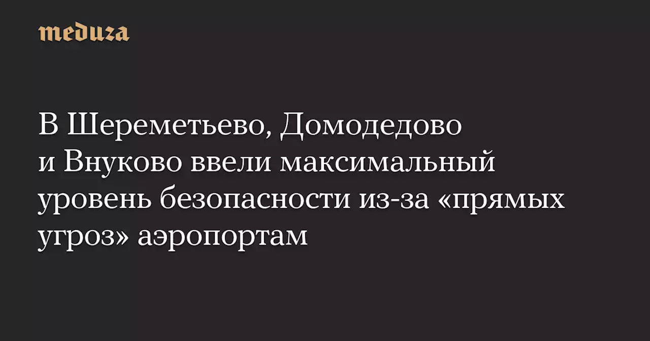 В Шереметьево, Домодедово и Внуково ввели максимальный уровень безопасности из-за «прямых угроз» аэропортам — Meduza