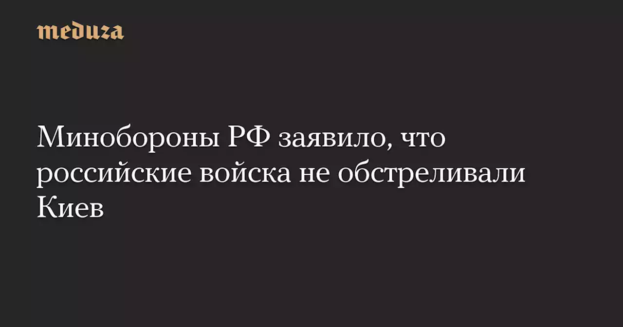 Минобороны РФ заявило, что российские войска не обстреливали Киев — Meduza