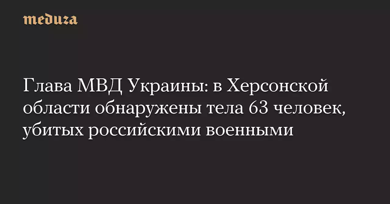 Глава МВД Украины: в Херсонской области обнаружены тела 63 человек, убитых российскими военными — Meduza