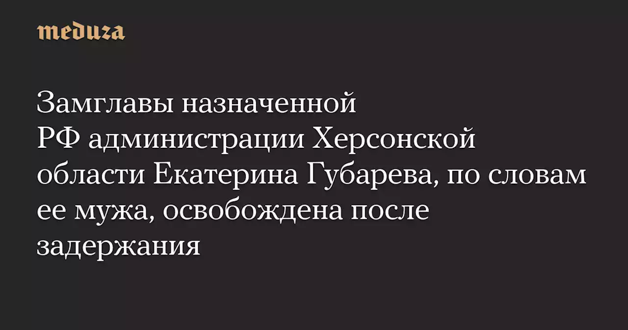 Замглавы назначенной РФ администрации Херсонской области Екатерина Губарева, по словам ее мужа, освобождена после задержания — Meduza