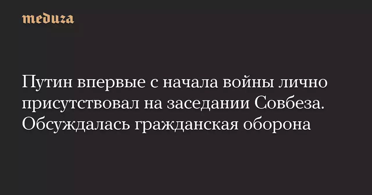 Путин впервые с начала войны лично присутствовал на заседании Совбеза. Обсуждалась гражданская оборона — Meduza