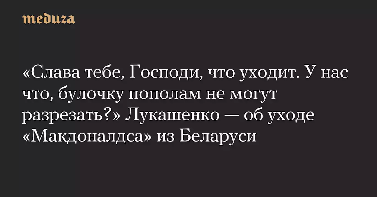 «Слава тебе, Господи, что уходит. У нас что, булочку пополам не могут разрезать?» Лукашенко — об уходе «Макдоналдса» из Беларуси — Meduza