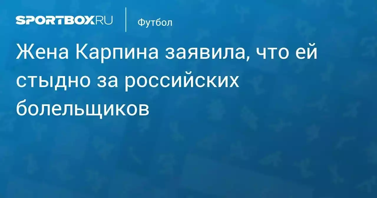 Жена Карпина заявила, что ей стыдно за российских болельщиков