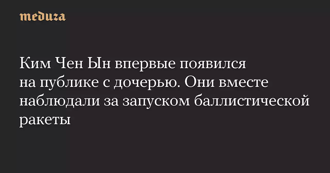 Ким Чен Ын впервые появился на публике с дочерью. Они вместе наблюдали за запуском баллистической ракеты — Meduza