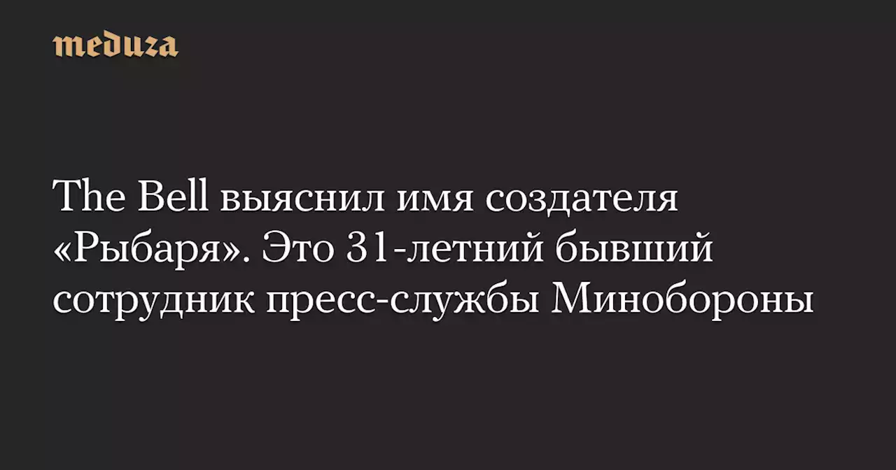 The Bell выяснил имя создателя «Рыбаря». Это 31-летний бывший сотрудник пресс-службы Минобороны — Meduza