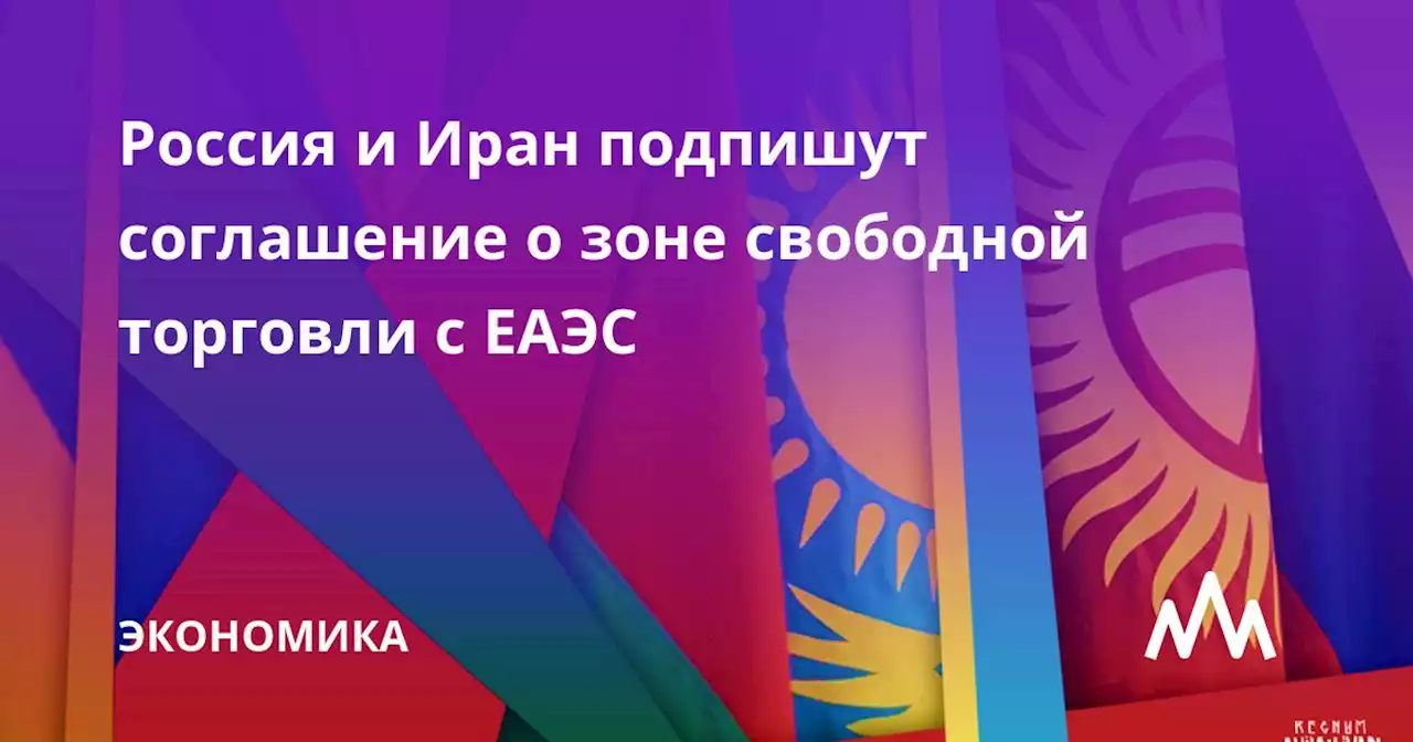 Россия и Иран подпишут соглашение о зоне свободной торговли с ЕАЭС