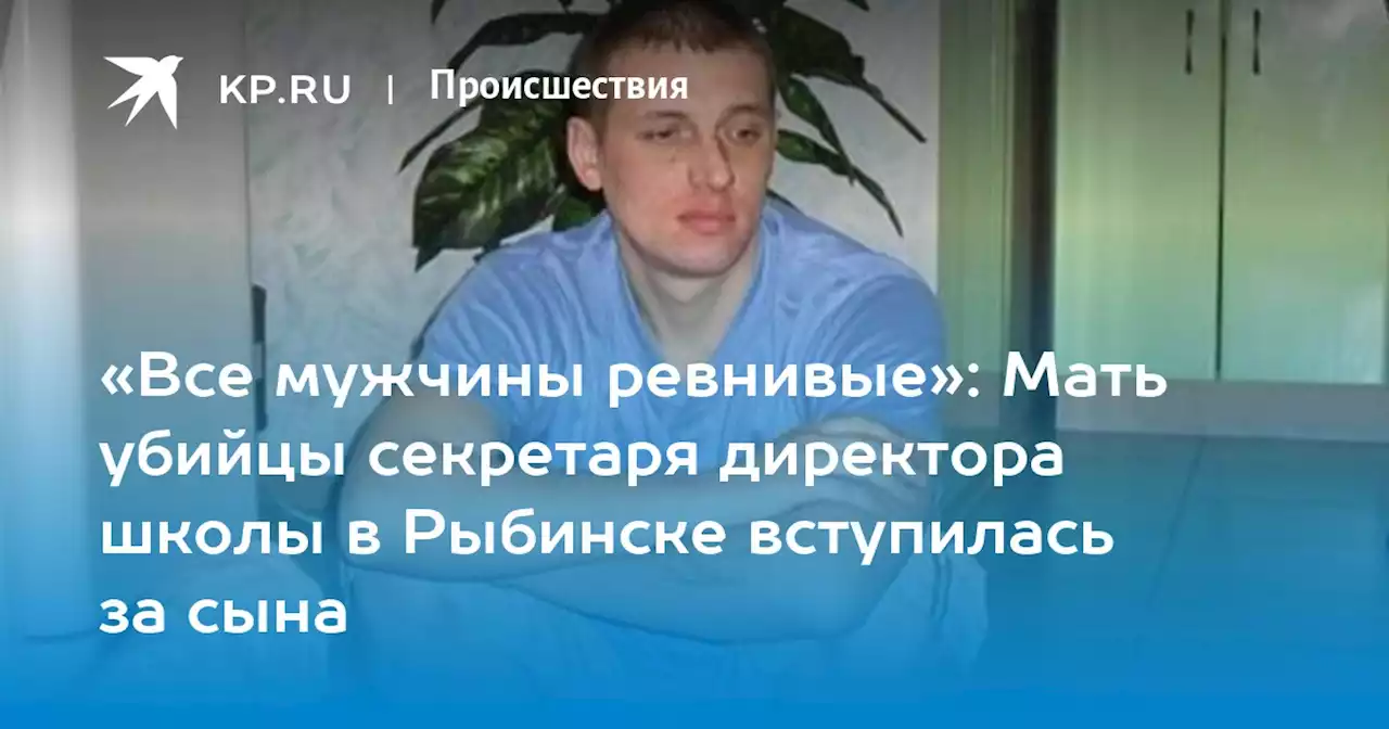 «Все мужчины ревнивые»: Мать убийцы секретаря директора школы в Рыбинске вступилась за сына