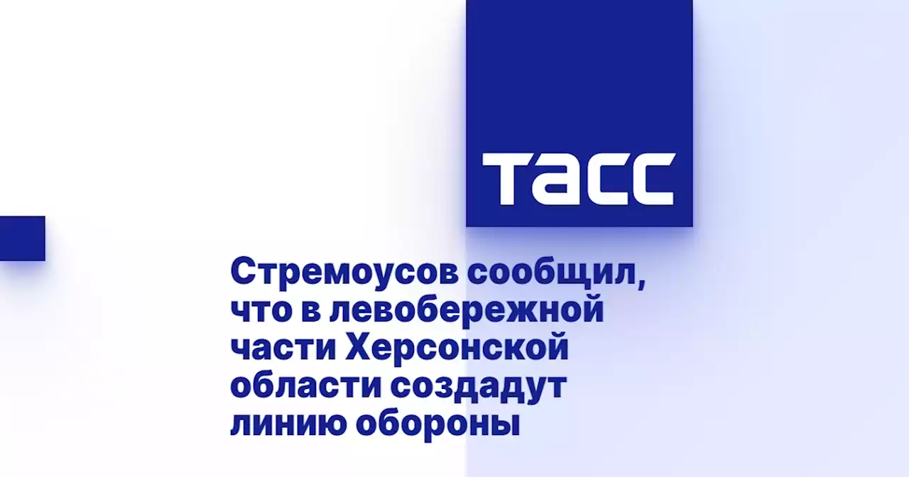 Стремоусов сообщил, что в левобережной части Херсонской области создадут линию обороны
