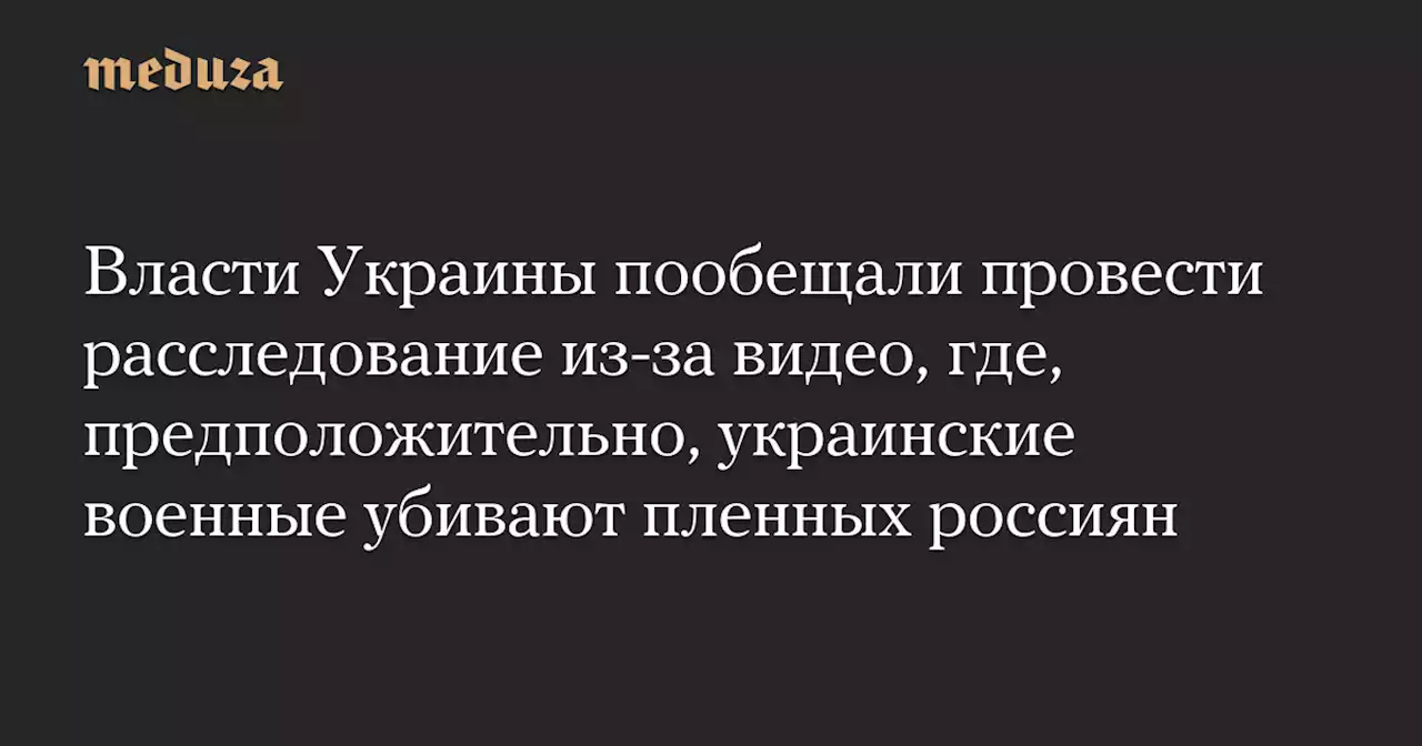 Власти Украины пообещали провести расследование из-за видео, где, предположительно, украинские военные убивают пленных россиян — Meduza