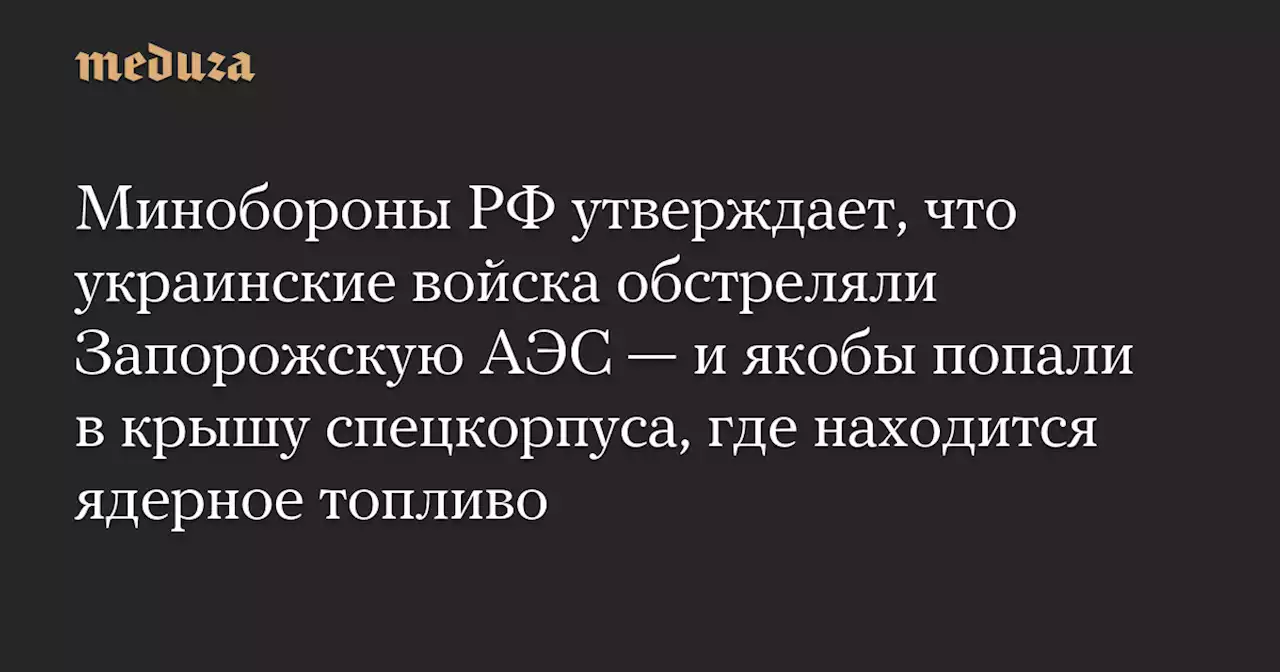 Минобороны РФ утверждает, что украинские войска обстреляли Запорожскую АЭС — и якобы попали в крышу спецкорпуса, где находится ядерное топливо — Meduza