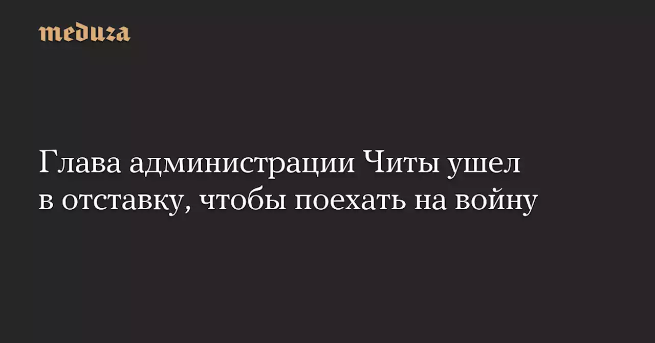 Глава администрации Читы ушел в отставку, чтобы поехать на войну — Meduza