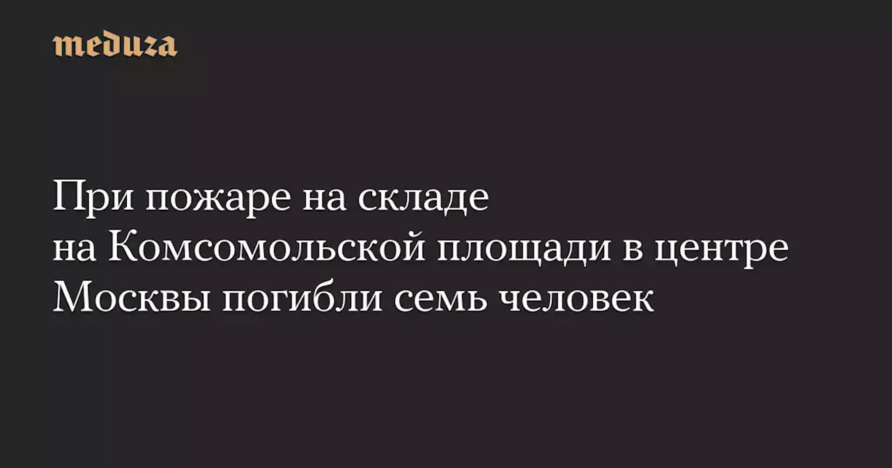 При пожаре на складе на Комсомольской площади в центре Москвы погибли семь человек — Meduza