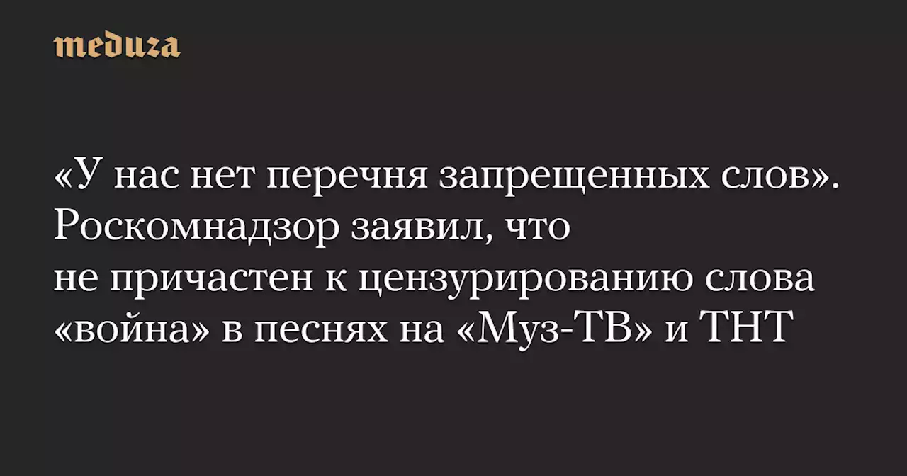 «У нас нет перечня запрещенных слов». Роскомнадзор заявил, что не причастен к цензурированию слова «война» в песнях на «Муз-ТВ» и ТНТ — Meduza