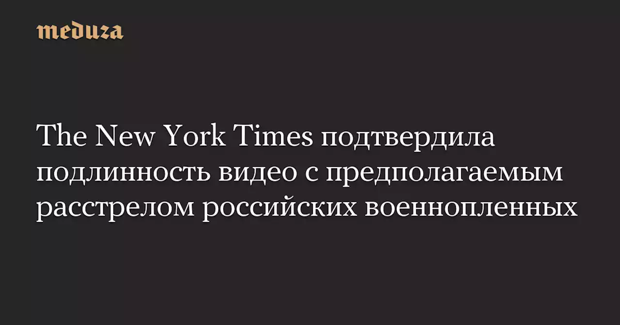 The New York Times подтвердила подлинность видео с предполагаемым расстрелом российских военнопленных — Meduza