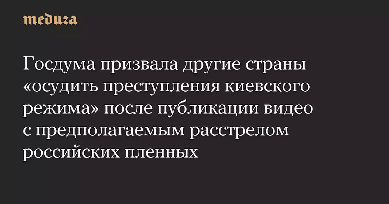 Госдума призвала другие страны «осудить преступления киевского режима» после публикации видео с предполагаемым расстрелом российских пленных — Meduza