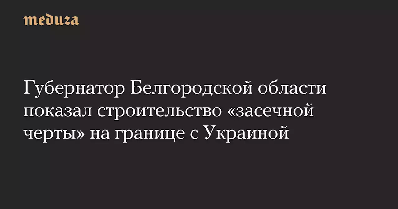 Губернатор Белгородской области показал строительство «засечной черты» на границе с Украиной — Meduza