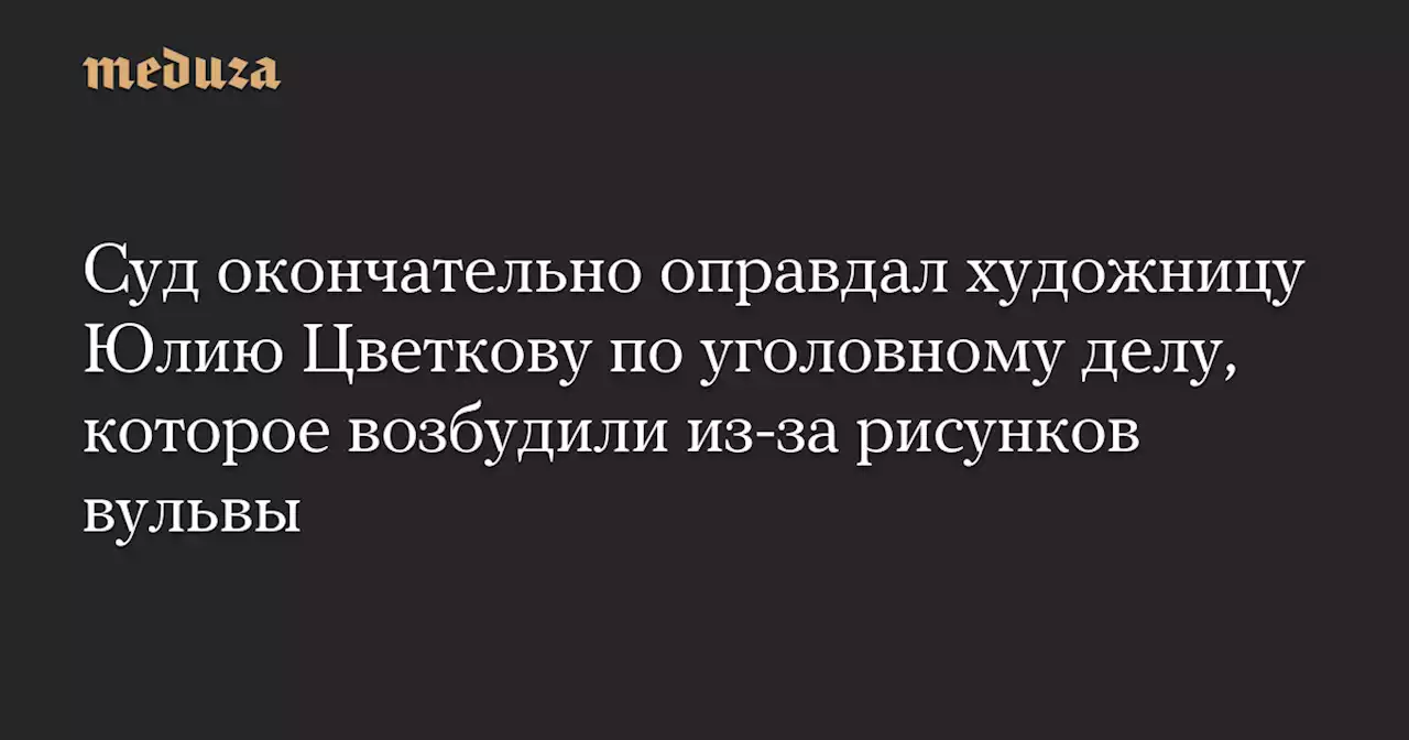 Суд окончательно оправдал художницу Юлию Цветкову по уголовному делу, которое возбудили из-за рисунков вульвы — Meduza