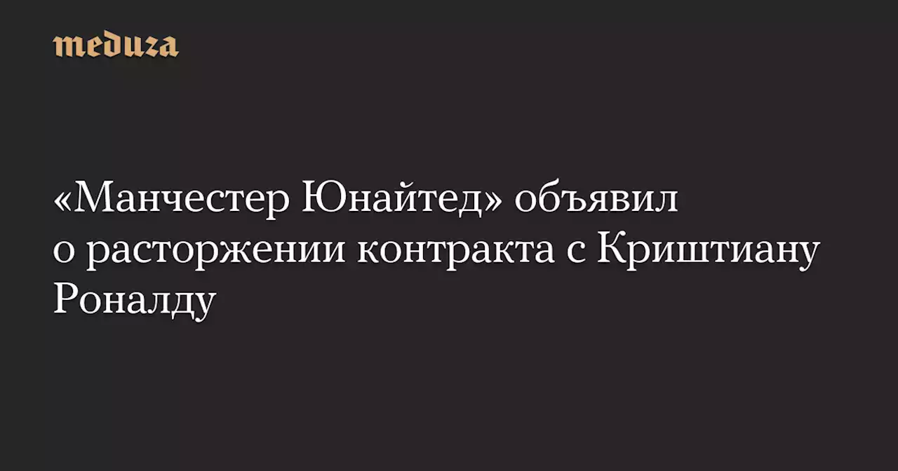 «Манчестер Юнайтед» объявил о расторжении контракта с Криштиану Роналду — Meduza