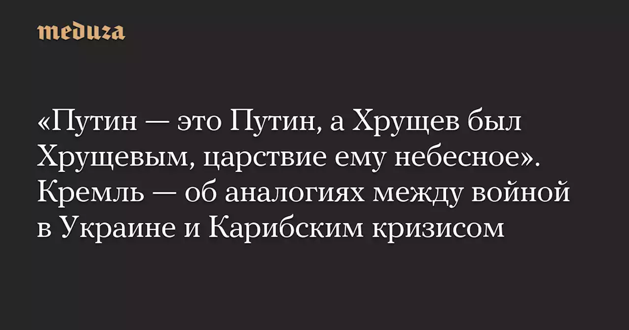 «Путин — это Путин, а Хрущев был Хрущевым, царствие ему небесное». Кремль — об аналогиях между войной в Украине и Карибским кризисом — Meduza