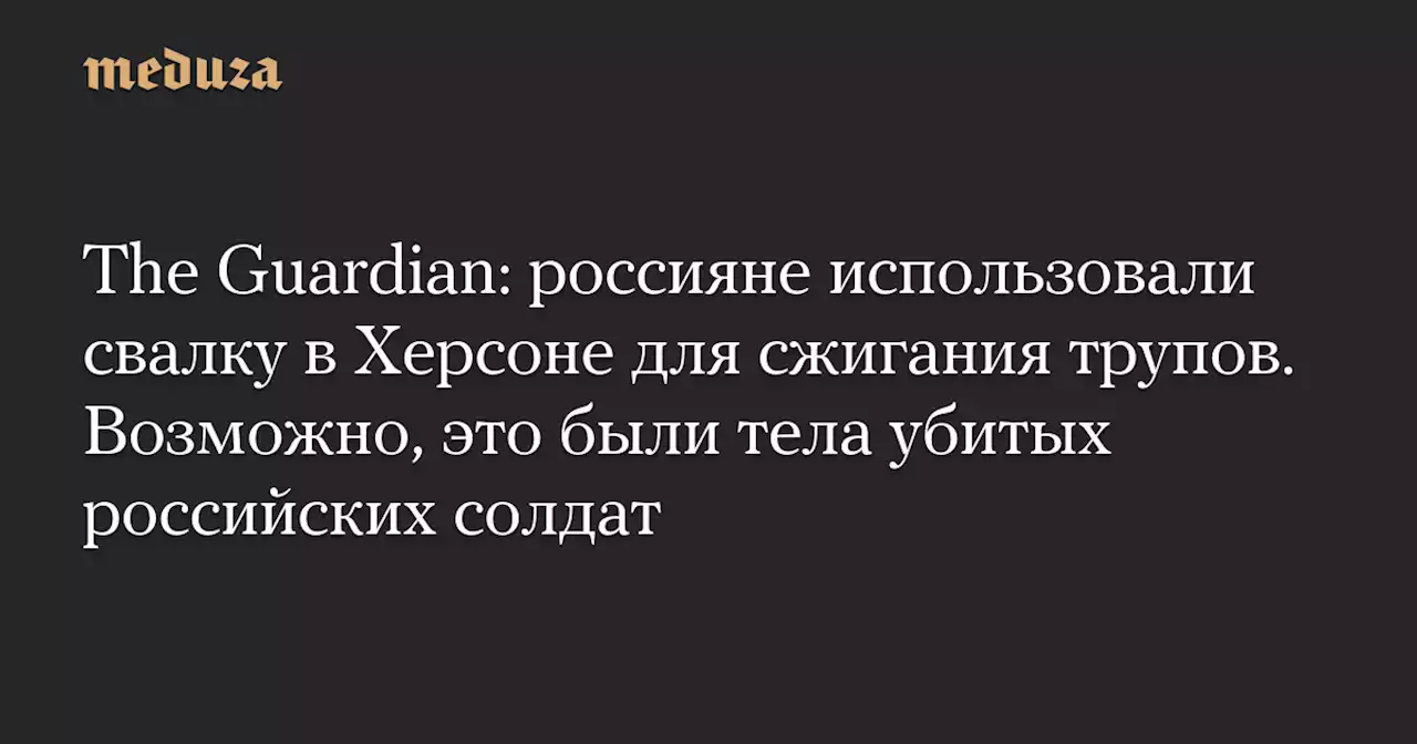 The Guardian: россияне использовали свалку в Херсоне для сжигания трупов. Возможно, это были тела убитых российских солдат — Meduza