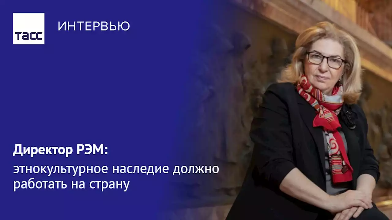 Директор РЭМ: этнокультурное наследие должно работать на страну - Интервью ТАСС