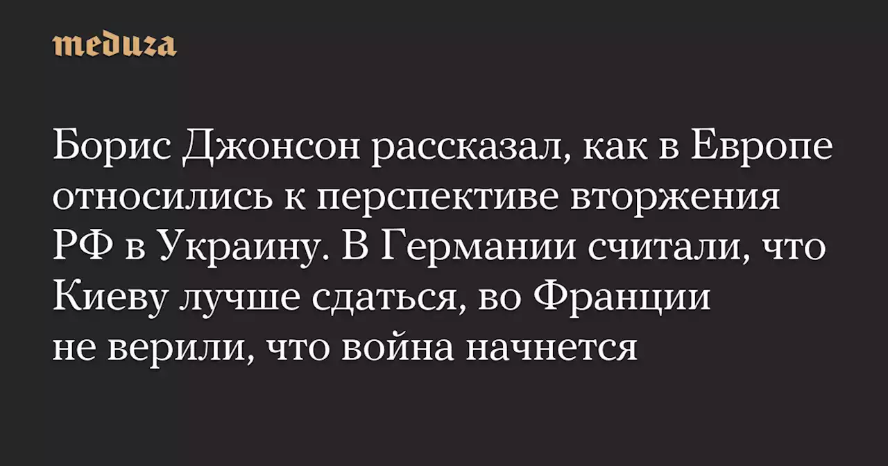 Борис Джонсон рассказал, как в Европе относились к перспективе вторжения РФ в Украину. В Германии считали, что Киеву лучше сдаться, во Франции не верили, что война начнется — Meduza