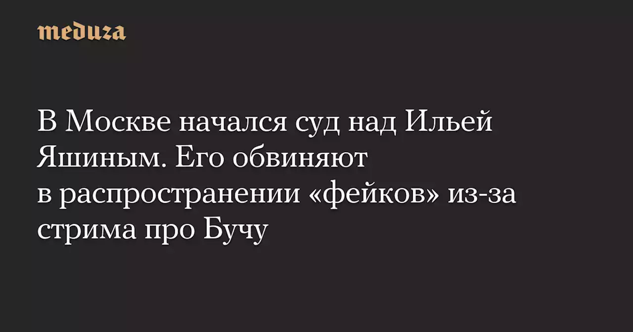 В Москве начался суд над Ильей Яшиным. Его обвиняют в распространении «фейков» из-за стрима про Бучу — Meduza