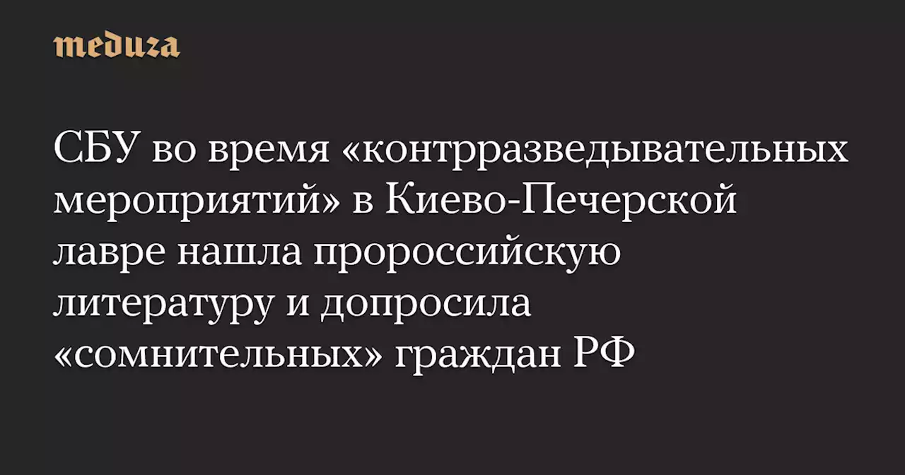 СБУ во время «контрразведывательных мероприятий» в Киево-Печерской лавре нашла пророссийскую литературу и допросила «сомнительных» граждан РФ — Meduza