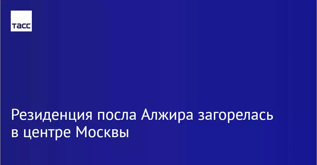 В центре Москвы загорелась резиденция посла Алжира