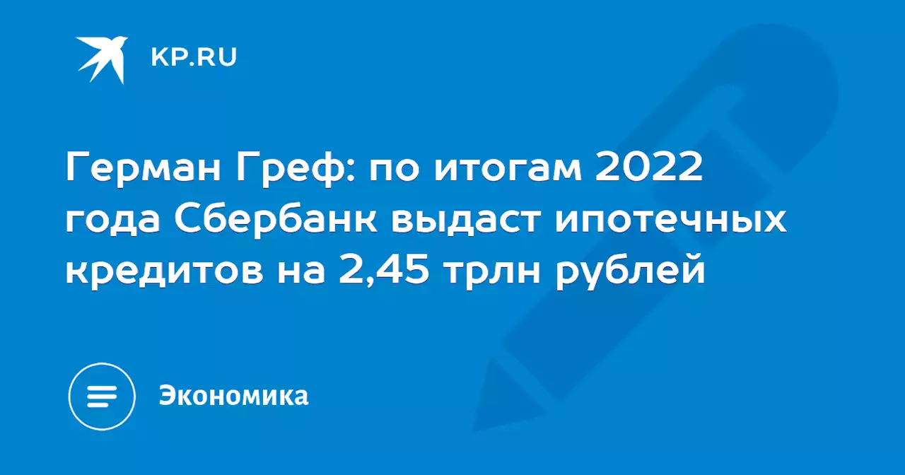 Герман Греф: по итогам 2022 года Сбербанк выдаст ипотечных кредитов на 2,45 трлн рублей