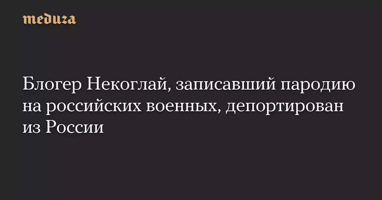 Блогер Некоглай, записавший пародию на российских военных, депортирован из России — Meduza