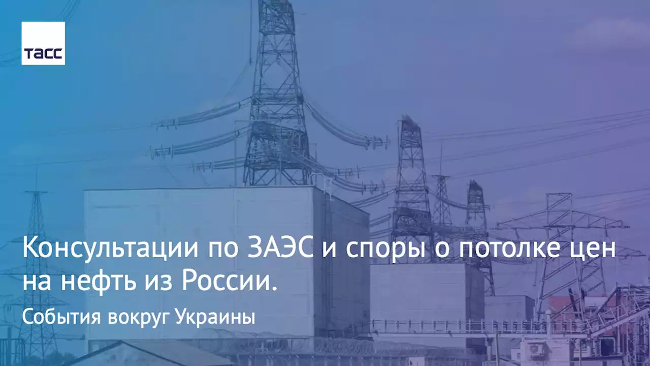 Консультации по ЗАЭС и споры о потолке цен на нефть из России. События вокруг Украины