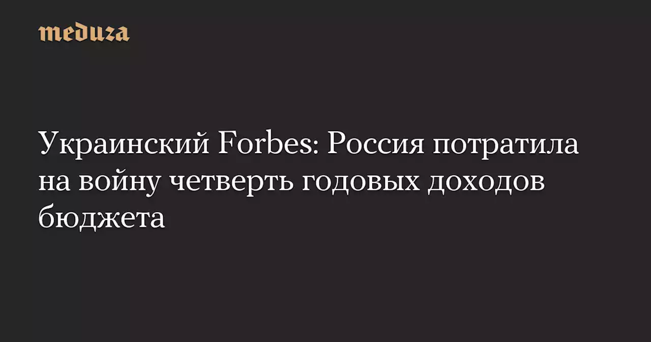 Украинский Forbes: Россия потратила на войну четверть годовых доходов бюджета — Meduza