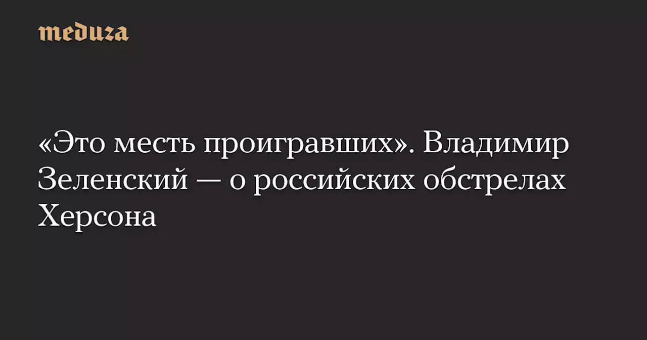 «Это месть проигравших». Владимир Зеленский — о российских обстрелах Херсона — Meduza