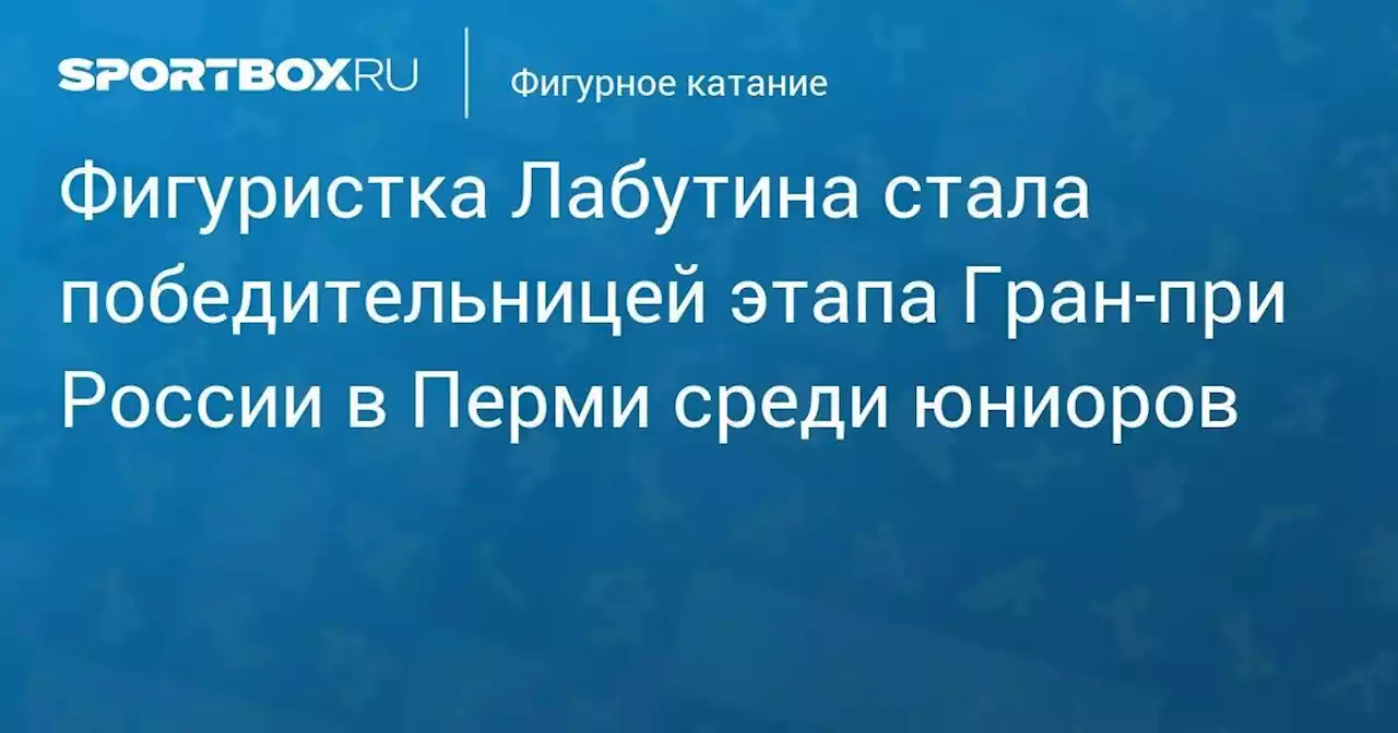 Фигуристка Лабутина стала победительницей этапа Гран-при России в Перми среди юниоров