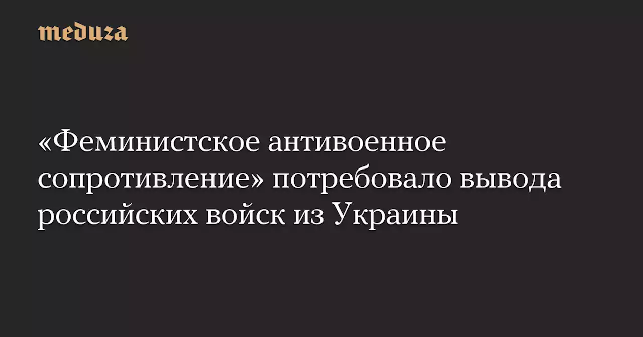 «Феминистское антивоенное сопротивление» потребовало вывода российских войск из Украины — Meduza